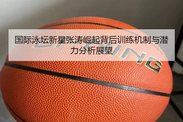 国际泳坛新星张涛崛起背后训练机制与潜力分析展望