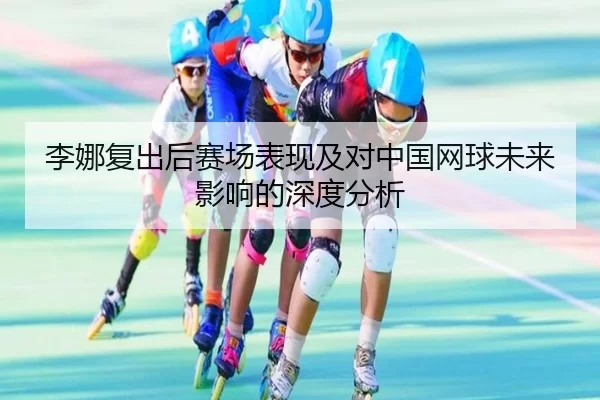 李娜复出后赛场表现及对中国网球未来影响的深度分析